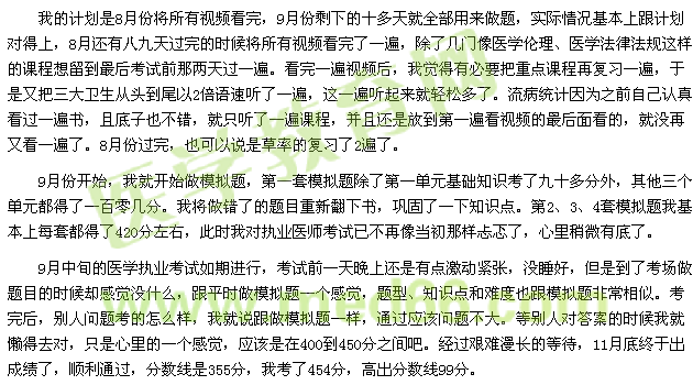 我的計劃是8月份將所有視頻看完，9月份剩下的十多天就全部用來做題，實際情況基本上跟計劃對得上，8月還有八九天過完的時候?qū)⑺幸曨l看完了一遍，除了幾門像醫(yī)學倫理、醫(yī)學法律法規(guī)這樣的課程想留到最后考試前那兩天過一遍?？赐暌槐橐曨l后，我覺得有必要把重點課程再復(fù)習一遍，于是又把三大衛(wèi)生從頭到尾以2倍語速聽了一遍，這一遍聽起來就輕松多了。流病統(tǒng)計因為之前自己認真看過一遍書，且底子也不錯，就只聽了一遍課程，并且還是放到第一遍看視頻的最后面看的，就沒再又看一遍了。8月份過完，也可以說是草率的復(fù)習了2遍了。 