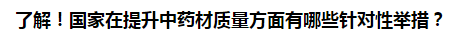 了解！國家在提升中藥材質(zhì)量方面有哪些針對性舉措？