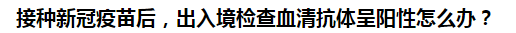 接種新冠疫苗后，出入境檢查血清抗體呈陽性怎么辦？