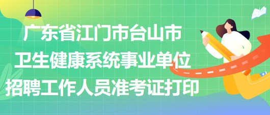 廣東省江門市臺(tái)山市衛(wèi)生健康系統(tǒng)事業(yè)單位招聘工作人員準(zhǔn)考證打印