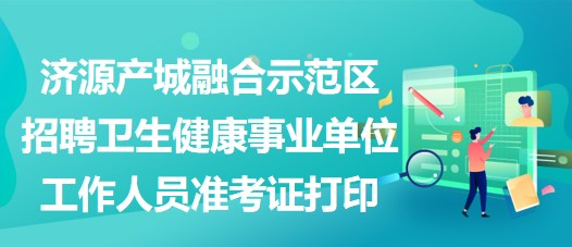 濟源產(chǎn)城融合示范區(qū)招聘衛(wèi)生健康事業(yè)單位工作人員準(zhǔn)考證打印