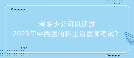 考多少分可以通過(guò)2023年中西醫(yī)內(nèi)科主治醫(yī)師考試？