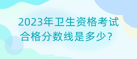 2023年衛(wèi)生資格考試合格分?jǐn)?shù)線是多少？