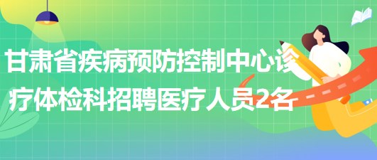 甘肅省疾病預防控制中心診療體檢科招聘醫(yī)療相關專業(yè)人員2名