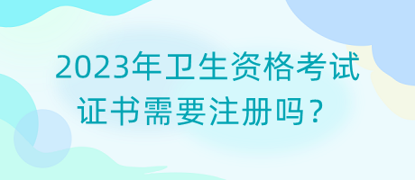 2023年衛(wèi)生資格考試證書需要注冊嗎？