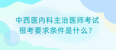 中西醫(yī)內(nèi)科主治醫(yī)師考試報(bào)考要求條件是什么？