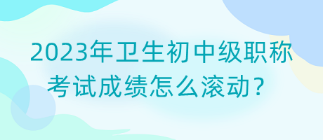 2023年衛(wèi)生初中級職稱考試成績怎么滾動？