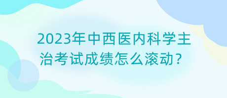 2023年中西醫(yī)內(nèi)科學(xué)主治考試成績怎么滾動？