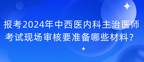 報考2024年中西醫(yī)內(nèi)科主治醫(yī)師考試現(xiàn)場審核要準(zhǔn)備哪些材料？