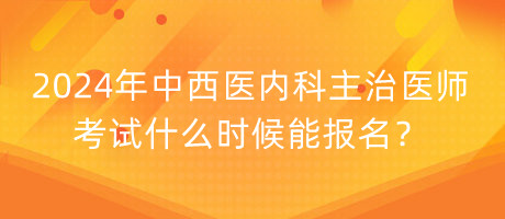 2024年中西醫(yī)內(nèi)科主治醫(yī)師考試什么時候能報名？