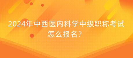 2024年中西醫(yī)內(nèi)科學(xué)中級職稱考試怎么報名？