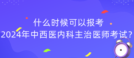 什么時候可以報考2024年中西醫(yī)內科主治醫(yī)師考試？