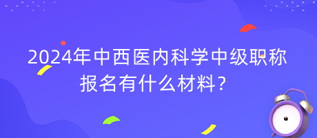 2024年中西醫(yī)內(nèi)科學(xué)中級(jí)職稱報(bào)名有什么材料？