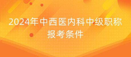 2024年中西醫(yī)內科中級職稱報考條件