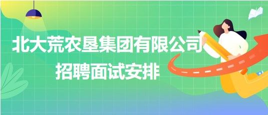 北大荒農(nóng)墾集團有限公司2023年下半年招聘面試安排