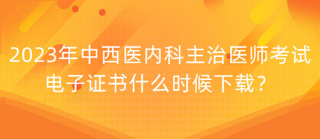 2023年中西醫(yī)內(nèi)科主治醫(yī)師考試電子證書什么時候下載？