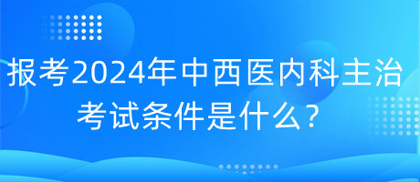 報考2024年中西醫(yī)內(nèi)科主治考試的條件是什么？