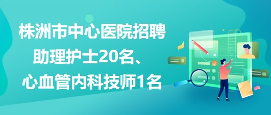 湖南省株洲市中心醫(yī)院招聘助理護士20名、心血管內(nèi)科技師1名