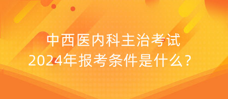 中西醫(yī)內科主治考試2024年報考條件是什么？