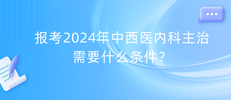 報考2024年中西醫(yī)內(nèi)科主治需要什么條件？