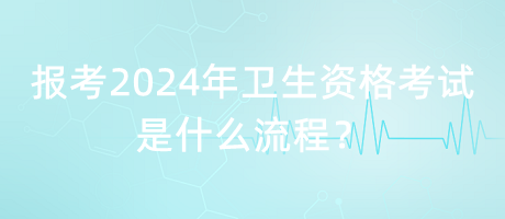 報考2024年衛(wèi)生資格考試是什么流程？