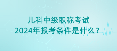 兒科中級職稱考試2024年報考條件是什么？