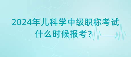 2024年兒科學(xué)中級職稱考試什么時候報考？