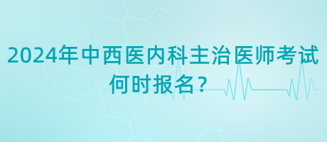 2024年中西醫(yī)內(nèi)科主治醫(yī)師考試何時報名？