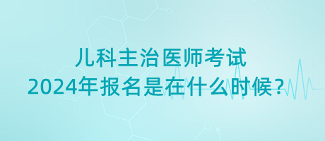 兒科主治醫(yī)師考試2024年報名是在什么時候？