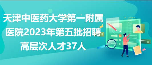 天津中醫(yī)藥大學第一附屬醫(yī)院2023年第五批招聘高層次人才37人