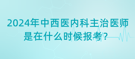 2024年中西醫(yī)內(nèi)科主治醫(yī)師是在什么時候報考？