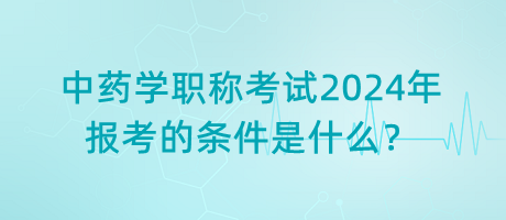 中藥學(xué)職稱考試2024年報(bào)考的條件是什么？